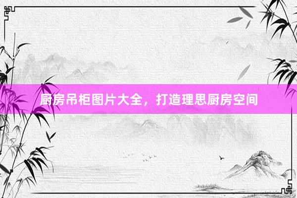 厨房吊柜图片大全，打造理思厨房空间