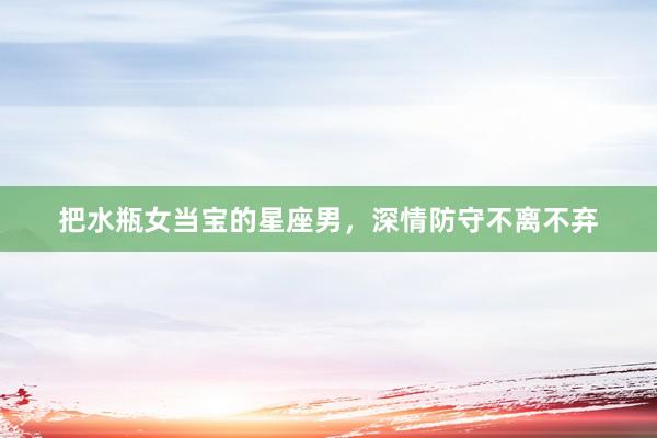 把水瓶女当宝的星座男，深情防守不离不弃