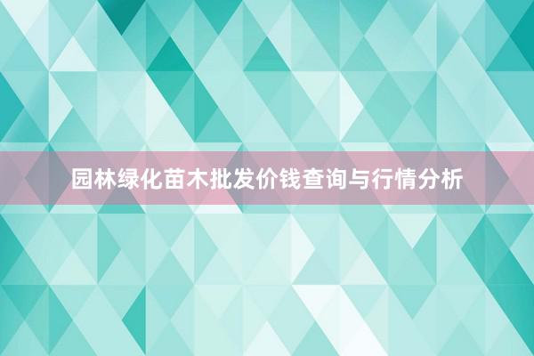 园林绿化苗木批发价钱查询与行情分析