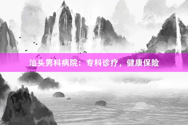 汕头男科病院：专科诊疗，健康保险