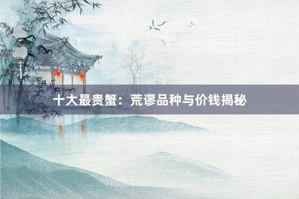 十大最贵蟹：荒谬品种与价钱揭秘