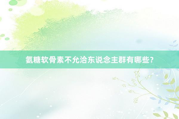 氨糖软骨素不允洽东说念主群有哪些？